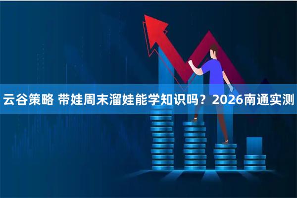 云谷策略 带娃周末溜娃能学知识吗？2026南通实测