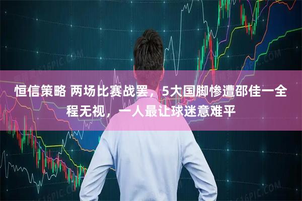 恒信策略 两场比赛战罢，5大国脚惨遭邵佳一全程无视，一人最让球迷意难平