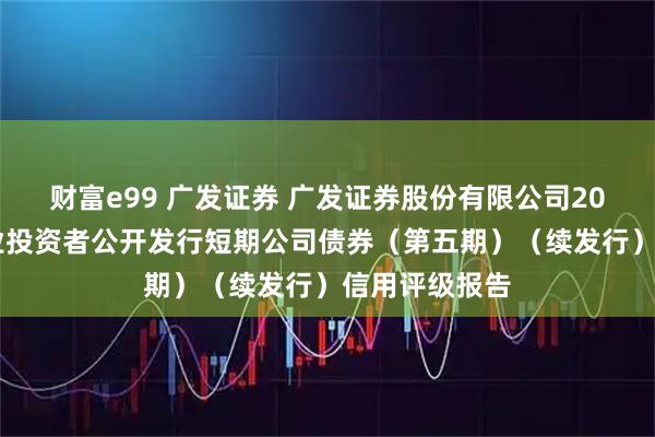 财富e99 广发证券 广发证券股份有限公司2025年面向专业投资者公开发行短期公司债券(第五期)(续发行)信用评级报告