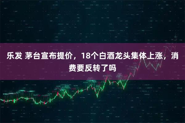 乐发 茅台宣布提价，18个白酒龙头集体上涨，消费要反转了吗