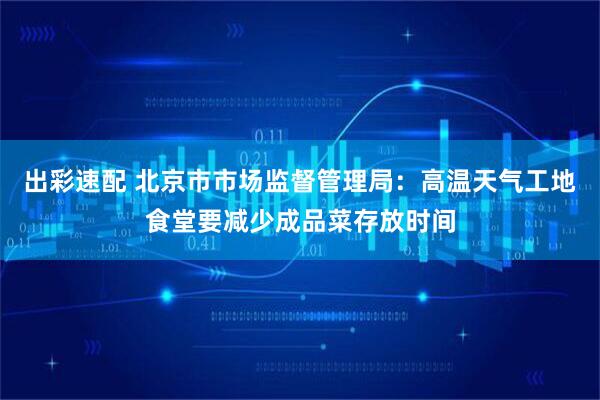出彩速配 北京市市场监督管理局:高温天气工地食堂要减少成品菜存放时间