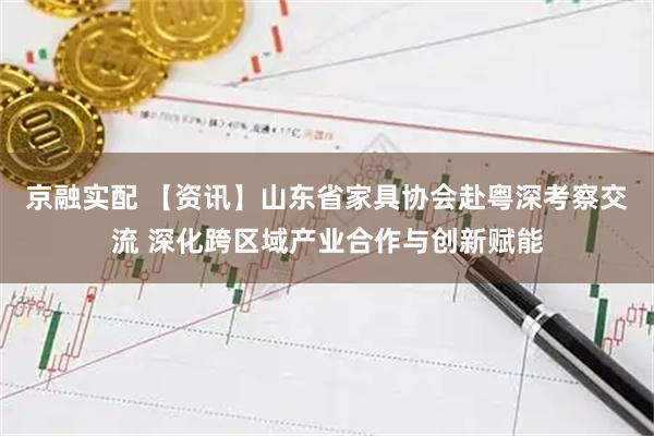 京融实配 【资讯】山东省家具协会赴粤深考察交流 深化跨区域产业合作与创新赋能