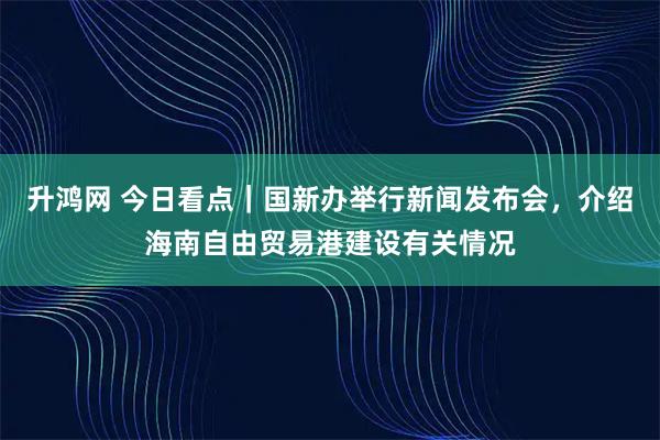 升鸿网 今日看点|国新办举行新闻发布会,介绍海南自由贸易港建设有关情况