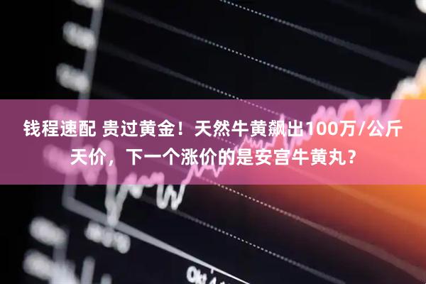 钱程速配 贵过黄金！天然牛黄飙出100万/公斤天价，下一个涨价的是安宫牛黄丸？