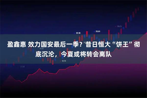 盈鑫惠 效力国安最后一季？昔日恒大“饼王”彻底沉沦，今夏或将转会离队