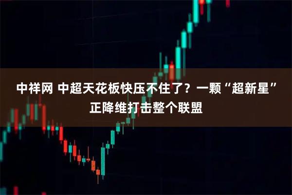 中祥网 中超天花板快压不住了？一颗“超新星”正降维打击整个联盟